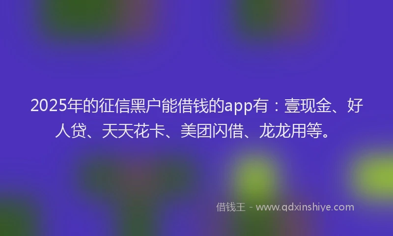 2025年的征信黑户能借钱的app有：壹现金、好人贷、天天花卡、美团闪借、龙龙用等。