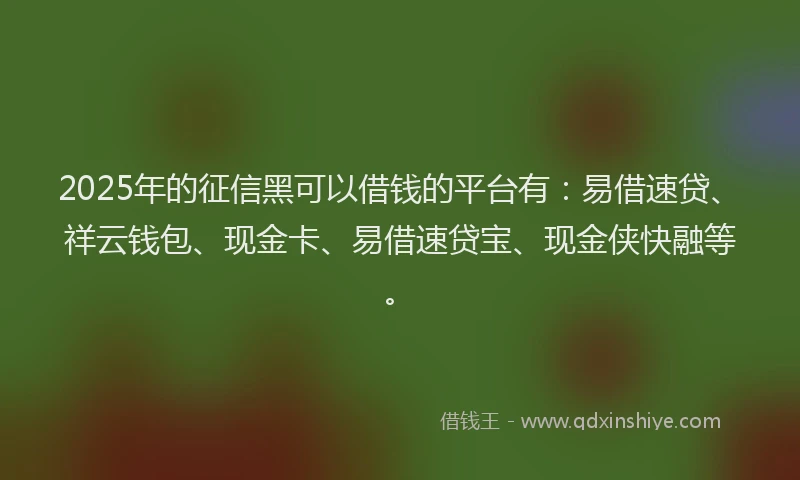 2025年的征信黑可以借钱的平台有：易借速贷、祥云钱包、现金卡、易借速贷宝、现金侠快融等。