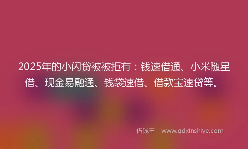 2025年的小闪贷被被拒有：钱速借通、小米随星借、现金易融通、钱袋速借、借款宝速贷等。