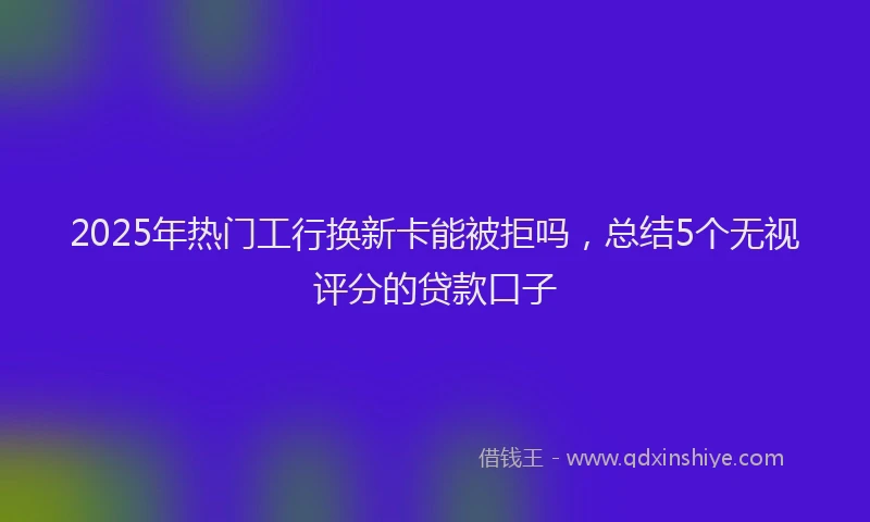 2025年热门工行换新卡能被拒吗，总结5个无视评分的贷款口子