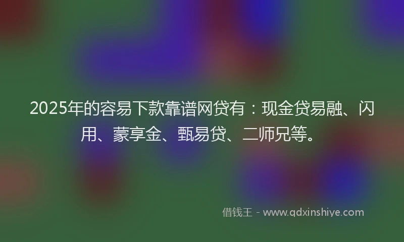 2025年的容易下款靠谱网贷有：现金贷易融、闪用、蒙享金、甄易贷、二师兄等。