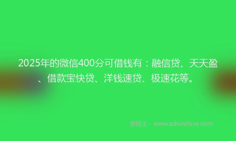 2025年的微信400分可借钱有：融信贷、天天盈、借款宝快贷、洋钱速贷、极速花等。