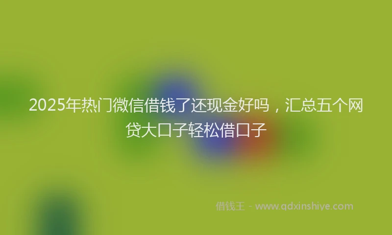 2025年热门微信借钱了还现金好吗，汇总五个网贷大口子轻松借口子