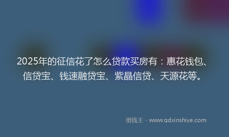 2025年的征信花了怎么贷款买房有：惠花钱包、信贷宝、钱速融贷宝、紫晶信贷、天源花等。