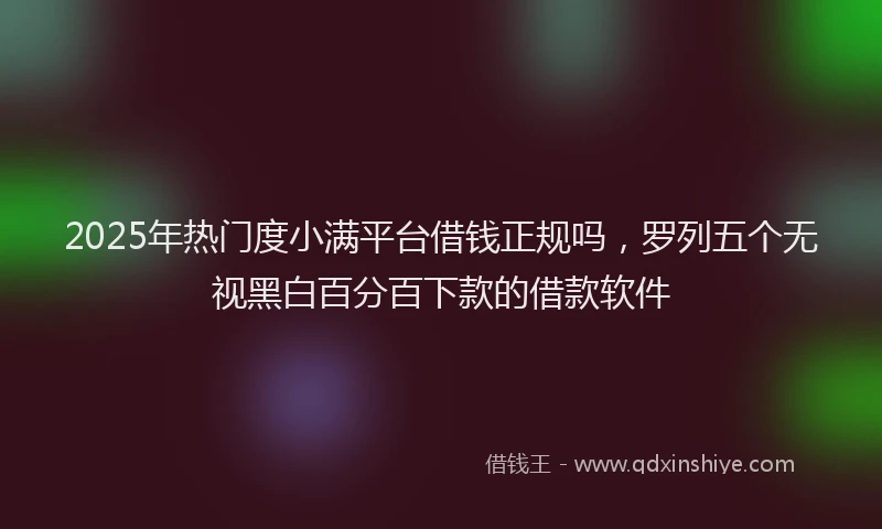 2025年热门度小满平台借钱正规吗，罗列五个无视黑白百分百下款的借款软件