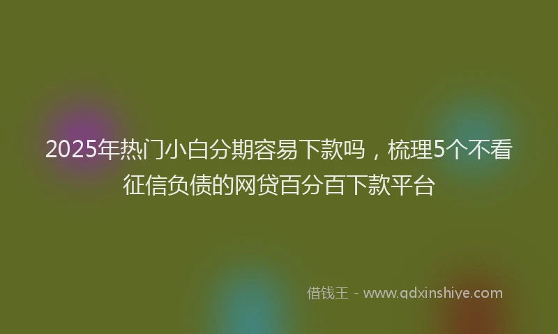2025年热门小白分期容易下款吗，梳理5个不看征信负债的网贷百分百下款平台