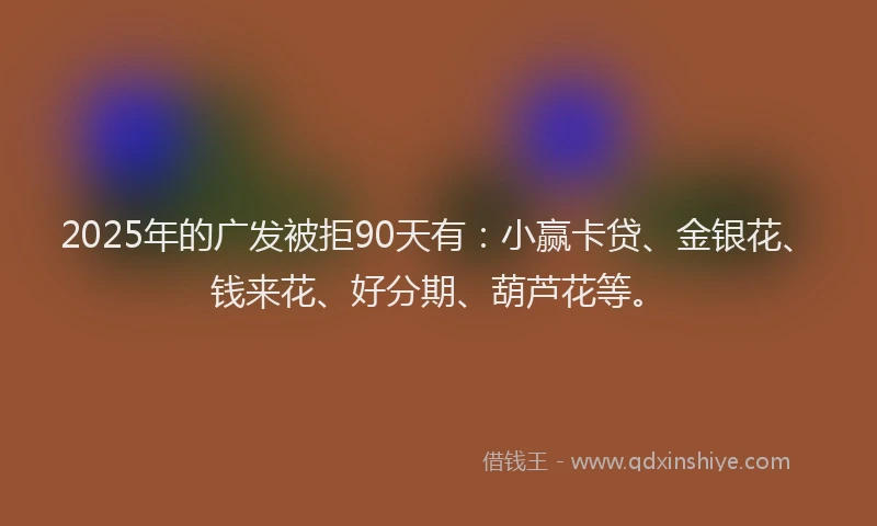 2025年的广发被拒90天有：小赢卡贷、金银花、钱来花、好分期、葫芦花等。
