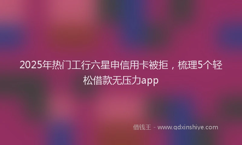 2025年热门工行六星申信用卡被拒，梳理5个轻松借款无压力app