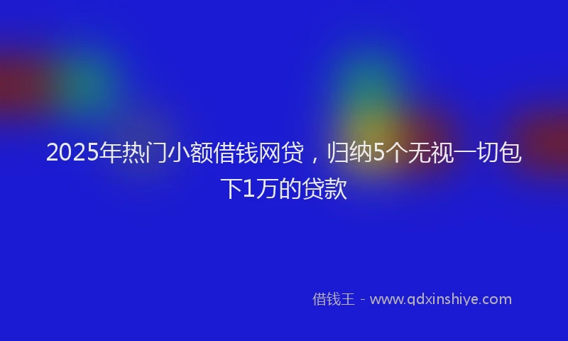 2025年热门小额借钱网贷，归纳5个无视一切包下1万的贷款