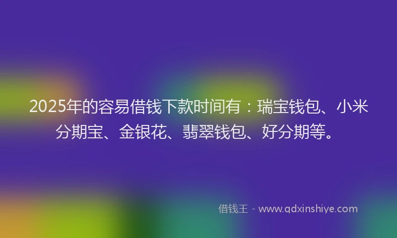 2025年的容易借钱下款时间有：瑞宝钱包、小米分期宝、金银花、翡翠钱包、好分期等。