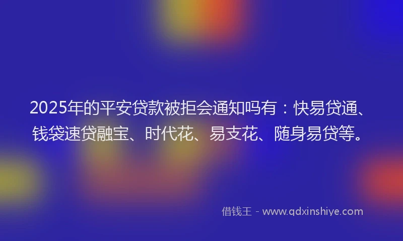 2025年的平安贷款被拒会通知吗有：快易贷通、钱袋速贷融宝、时代花、易支花、随身易贷等。
