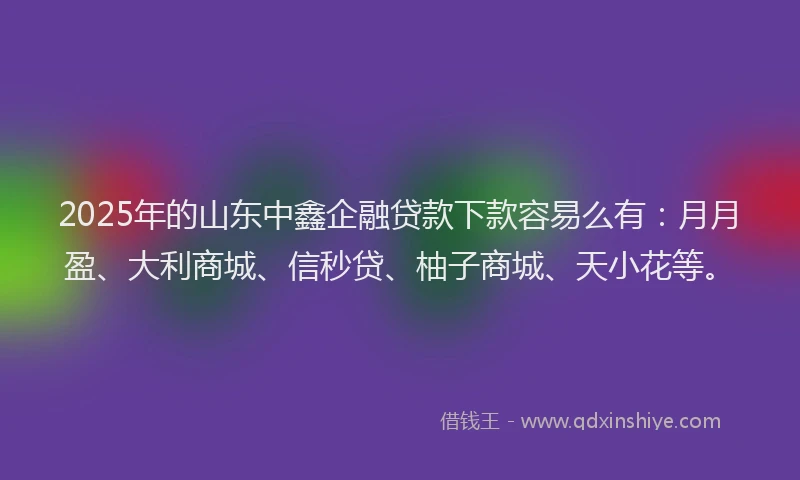 2025年的山东中鑫企融贷款下款容易么有：月月盈、大利商城、信秒贷、柚子商城、天小花等。