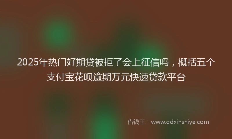 2025年热门好期贷被拒了会上征信吗，概括五个支付宝花呗逾期万元快速贷款平台