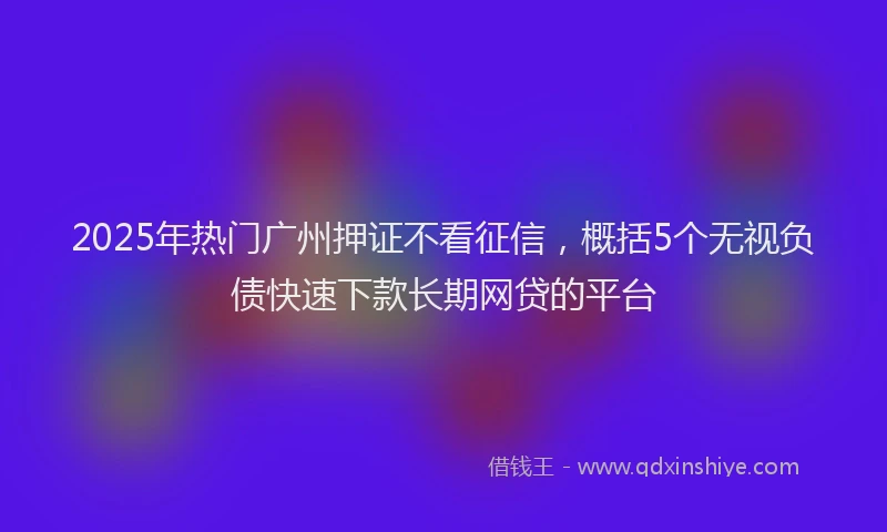 2025年热门广州押证不看征信，概括5个无视负债快速下款长期网贷的平台