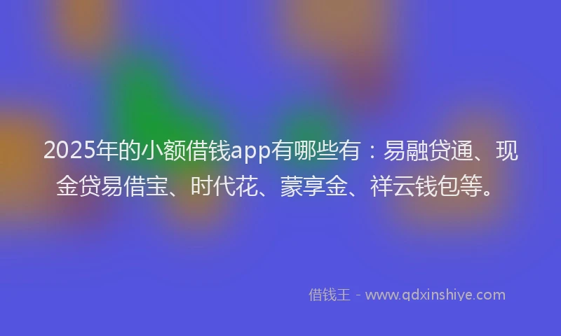 2025年的小额借钱app有哪些有：易融贷通、现金贷易借宝、时代花、蒙享金、祥云钱包等。