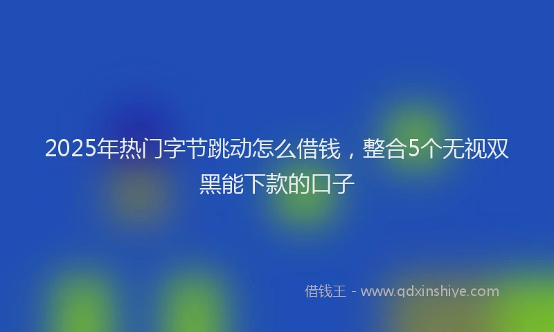 2025年热门字节跳动怎么借钱，整合5个无视双黑能下款的口子