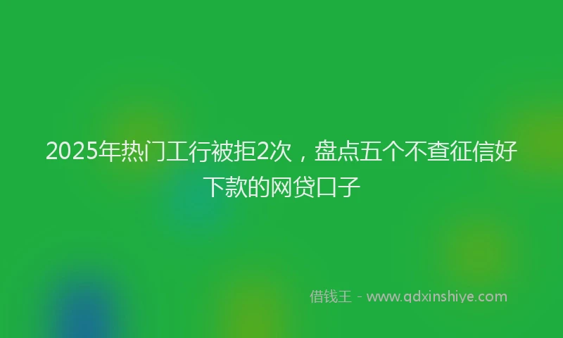 2025年热门工行被拒2次，盘点五个不查征信好下款的网贷口子