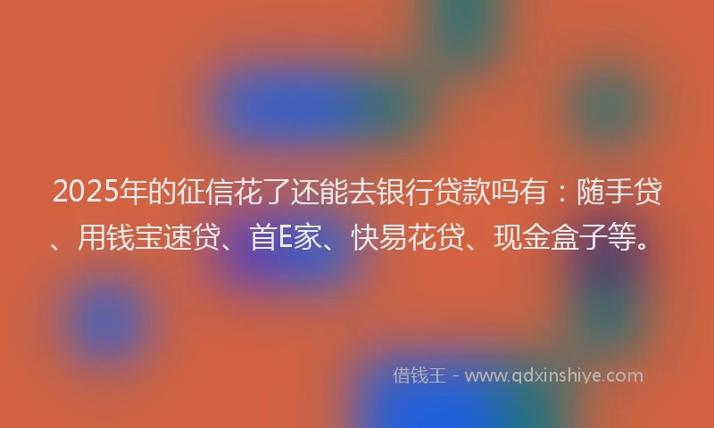 2025年的征信花了还能去银行贷款吗有：随手贷、用钱宝速贷、首E家、快易花贷、现金盒子等。