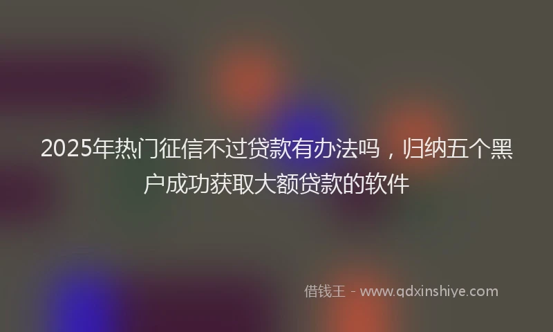 2025年热门征信不过贷款有办法吗，归纳五个黑户成功获取大额贷款的软件