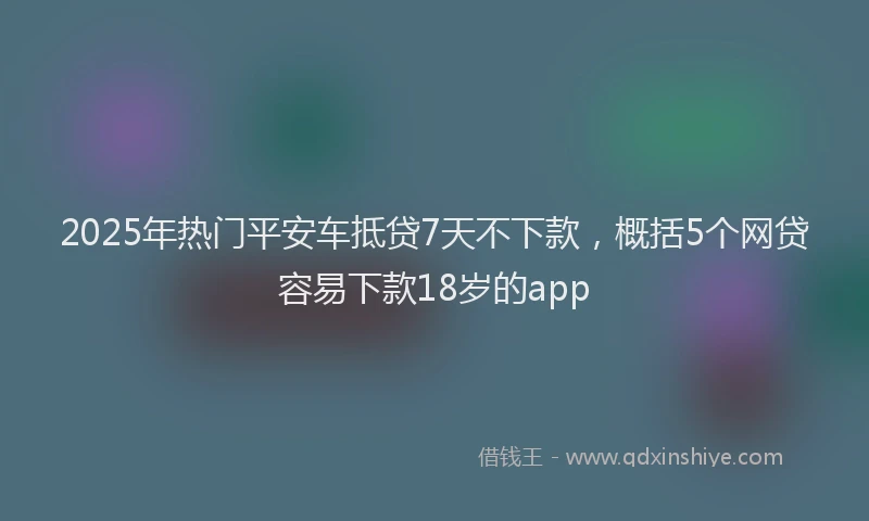 2025年热门平安车抵贷7天不下款，概括5个网贷容易下款18岁的app
