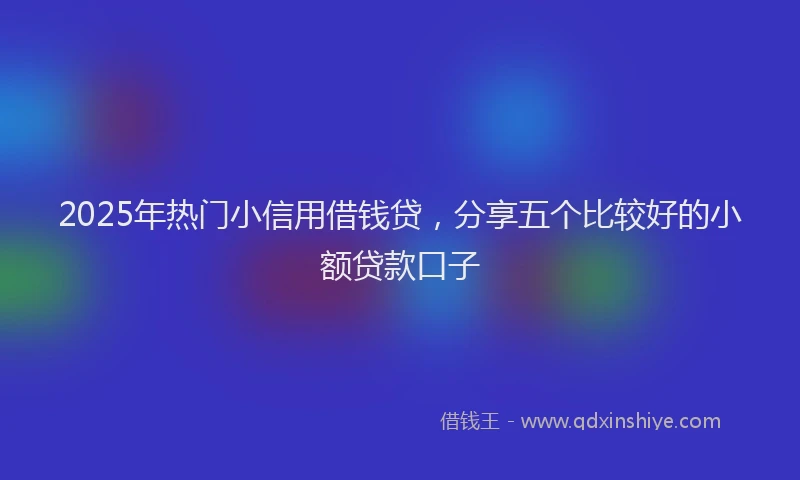 2025年热门小信用借钱贷，分享五个比较好的小额贷款口子