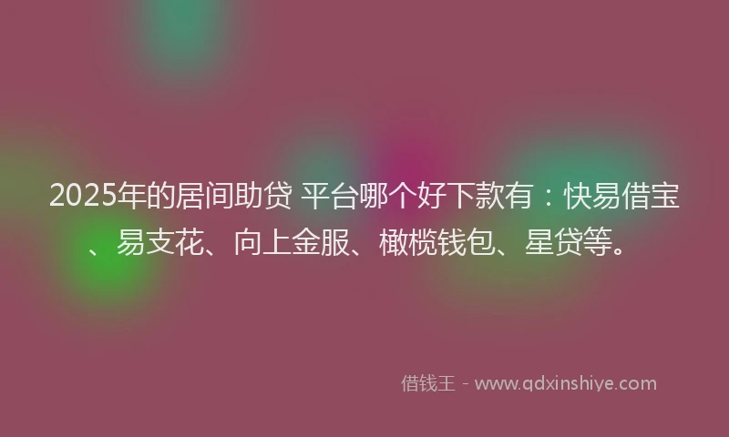 2025年的居间助贷 平台哪个好下款有：快易借宝、易支花、向上金服、橄榄钱包、星贷等。