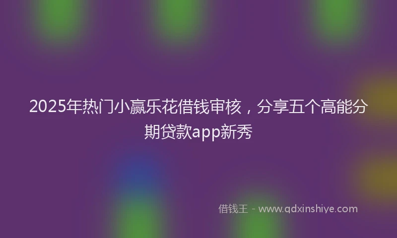 2025年热门小赢乐花借钱审核，分享五个高能分期贷款app新秀