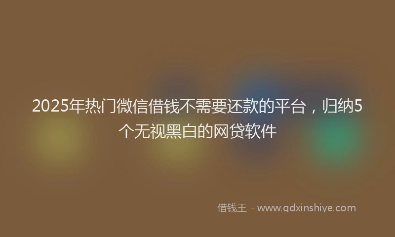 2025年热门微信借钱不需要还款的平台，归纳5个无视黑白的网贷软件