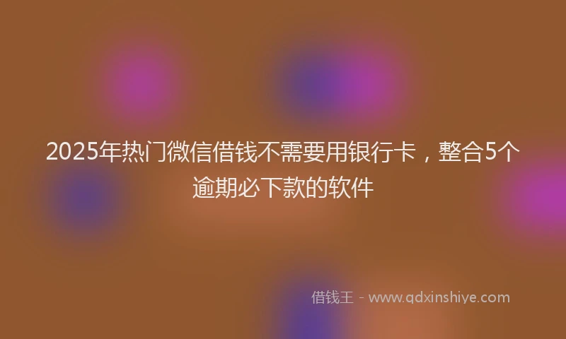 2025年热门微信借钱不需要用银行卡，整合5个逾期必下款的软件
