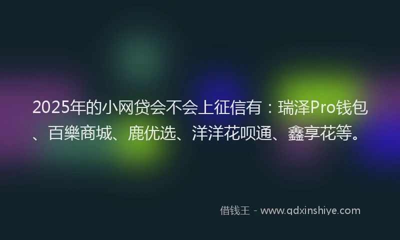 2025年的小网贷会不会上征信有：瑞泽Pro钱包、百樂商城、鹿优选、洋洋花呗通、鑫享花等。