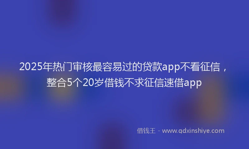 2025年热门审核最容易过的贷款app不看征信，整合5个20岁借钱不求征信速借app