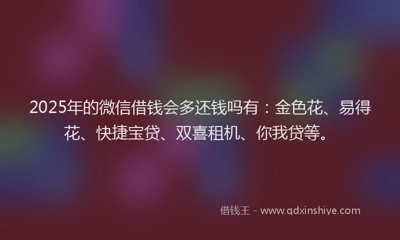 2025年的微信借钱会多还钱吗有：金色花、易得花、快捷宝贷、双喜租机、你我贷等。