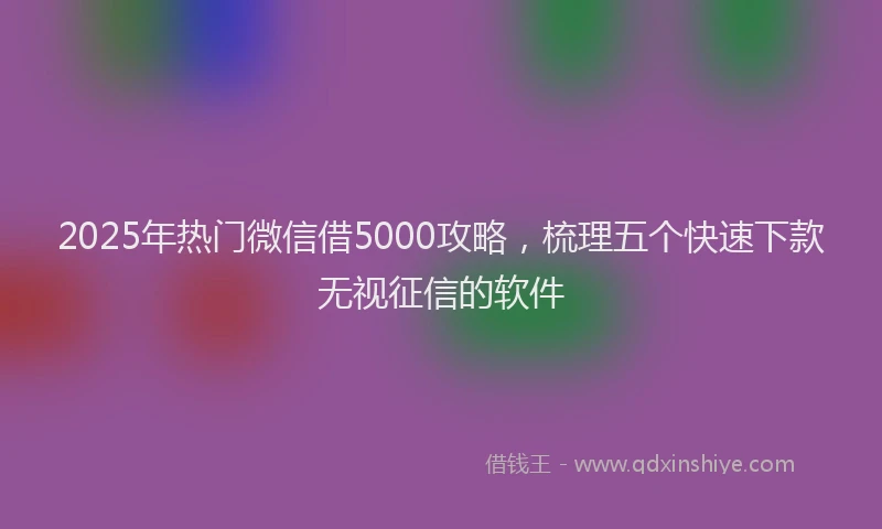 2025年热门微信借5000攻略，梳理五个快速下款无视征信的软件