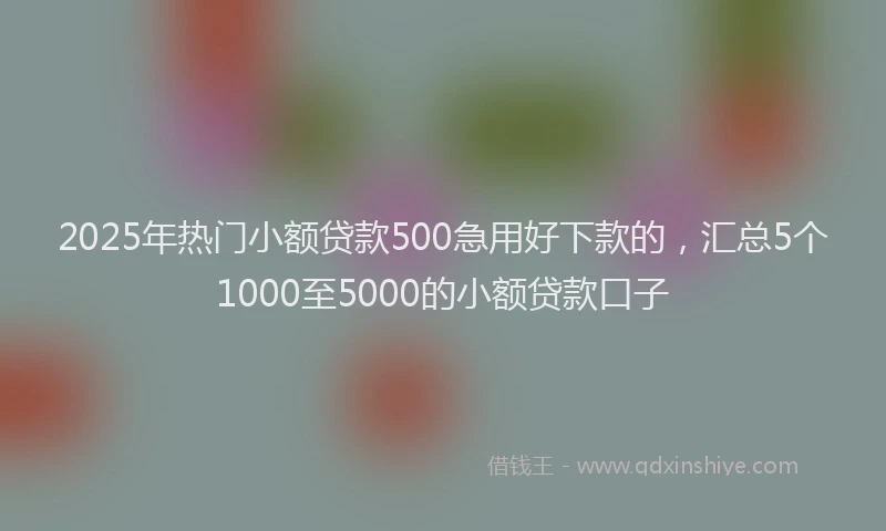 2025年热门小额贷款500急用好下款的，汇总5个1000至5000的小额贷款口子