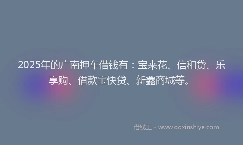 2025年的广南押车借钱有：宝来花、信和贷、乐享购、借款宝快贷、新鑫商城等。