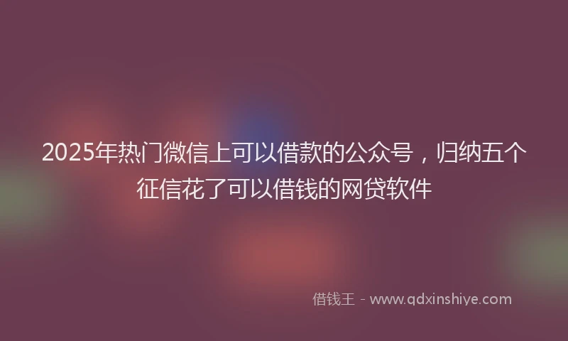 2025年热门微信上可以借款的公众号，归纳五个征信花了可以借钱的网贷软件