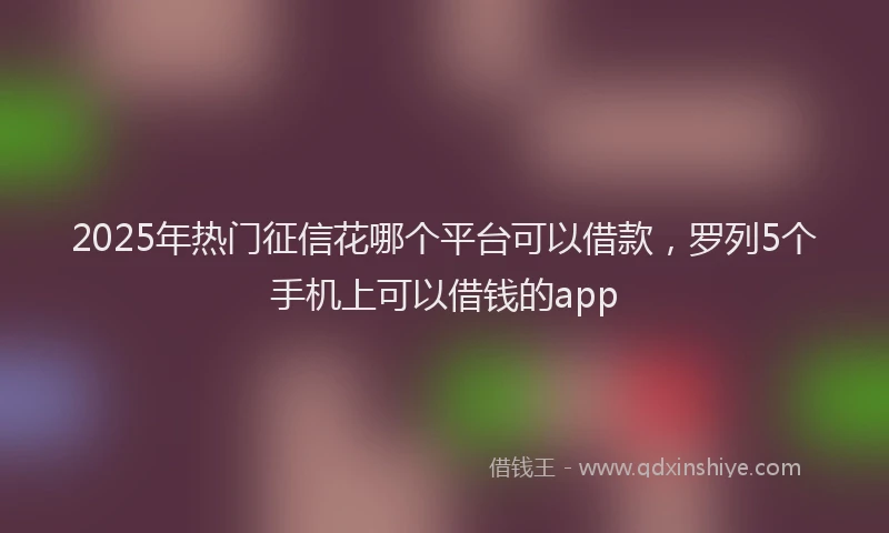 2025年热门征信花哪个平台可以借款，罗列5个手机上可以借钱的app