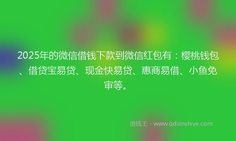 2025年的微信借钱下款到微信红包有：樱桃钱包、借贷宝易贷、现金快易贷、惠商易借、小鱼免审等。