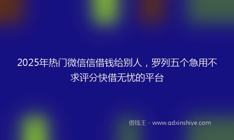 2025年热门微信信借钱给别人，罗列五个急用不求评分快借无忧的平台