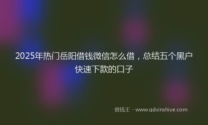 2025年热门岳阳借钱微信怎么借，总结五个黑户快速下款的口子
