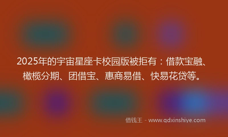 2025年的宇宙星座卡校园版被拒有：借款宝融、橄榄分期、团借宝、惠商易借、快易花贷等。