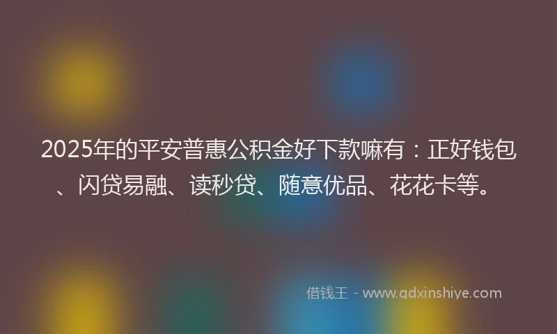 2025年的平安普惠公积金好下款嘛有：正好钱包、闪贷易融、读秒贷、随意优品、花花卡等。
