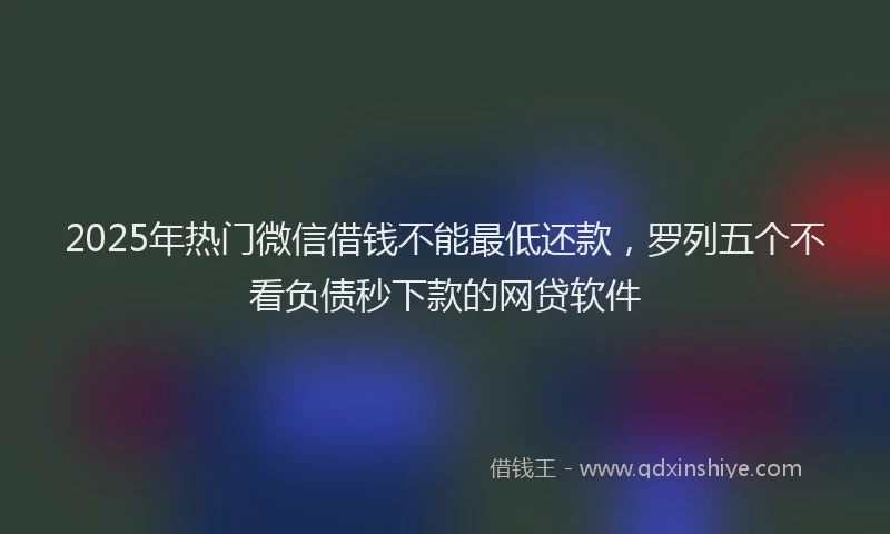2025年热门微信借钱不能最低还款，罗列五个不看负债秒下款的网贷软件