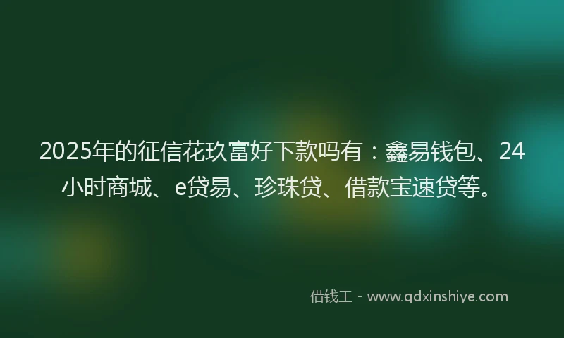 2025年的征信花玖富好下款吗有：鑫易钱包、24小时商城、e贷易、珍珠贷、借款宝速贷等。