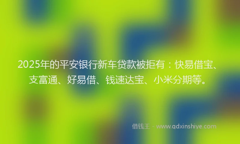 2025年的平安银行新车贷款被拒有：快易借宝、支富通、好易借、钱速达宝、小米分期等。