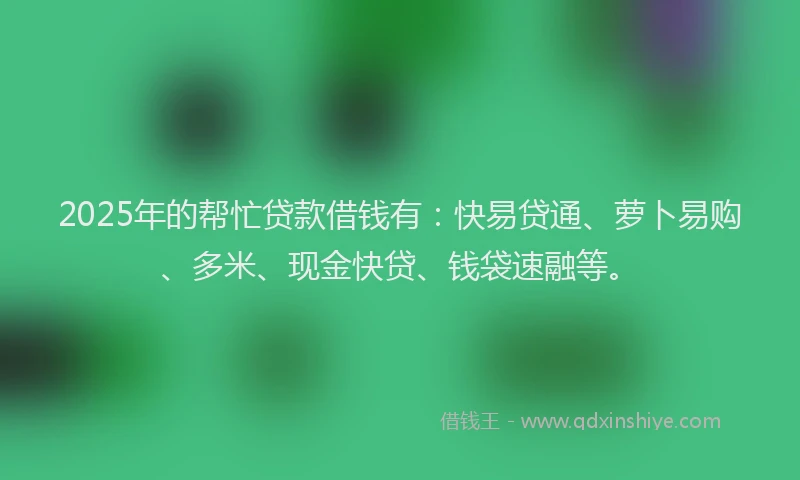 2025年的帮忙贷款借钱有：快易贷通、萝卜易购、多米、现金快贷、钱袋速融等。