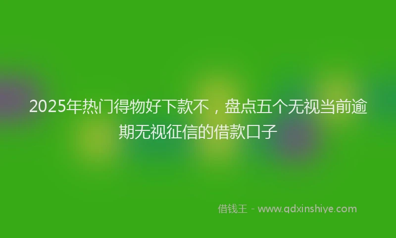 2025年热门得物好下款不，盘点五个无视当前逾期无视征信的借款口子