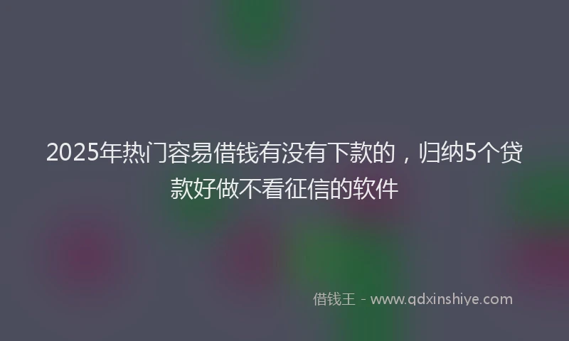 2025年热门容易借钱有没有下款的，归纳5个贷款好做不看征信的软件