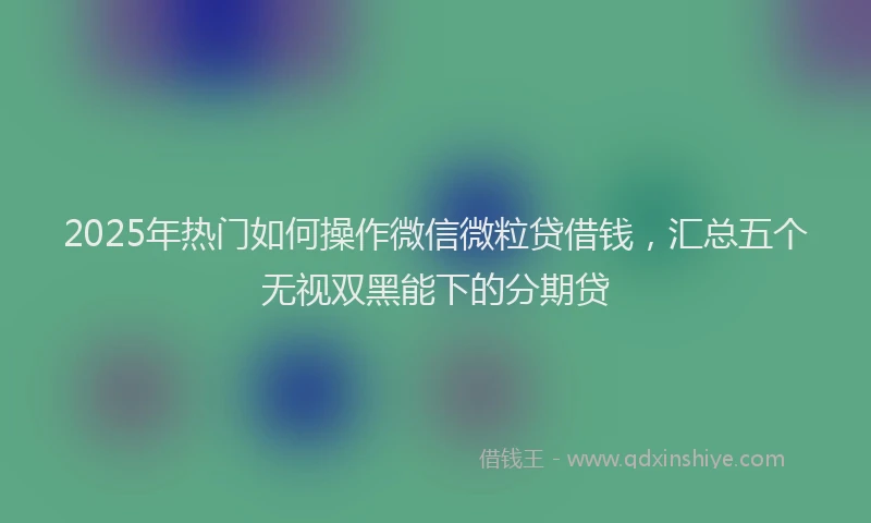 2025年热门如何操作微信微粒贷借钱，汇总五个无视双黑能下的分期贷