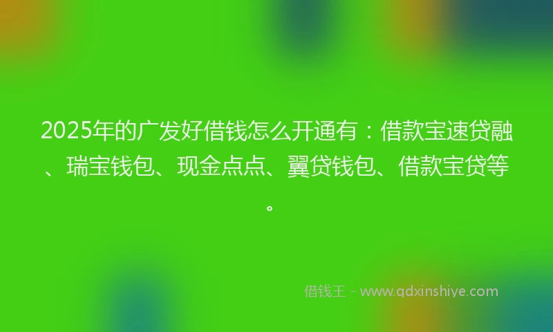 2025年的广发好借钱怎么开通有：借款宝速贷融、瑞宝钱包、现金点点、翼贷钱包、借款宝贷等。
